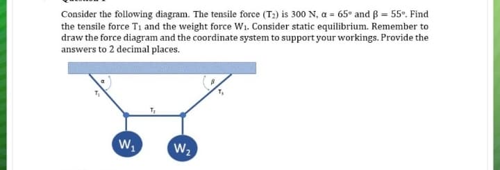 Consider the following diagram. The tensile force (T2) is 300 N, a = 65° and ß = 55º. Find
the tensile force T1 and the weight force W1. Consider static equilibrium. Remember to
draw the force diagram and the coordinate system to support your workings. Provide the
answers to 2 decimal places.
W,
W2

