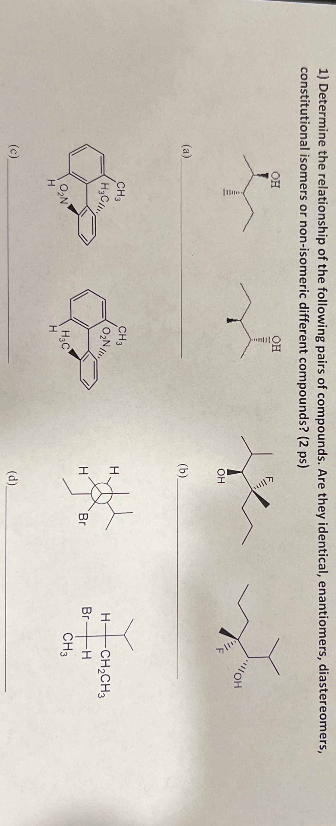 1) Determine the relationship of the following pairs of compounds. Are they identical, enantiomers, diastereomers,
constitutional isomers or non-isomeric different compounds? (2 ps)
(a)
(c)
OH
OH
OH
(b).
OH
CH3
H3C
CH3
O₂N
H
H-
CH2CH3
Br
-H
H
Br
CH3
H3C
O₂N
H
H
(d)