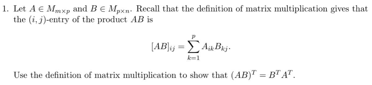 1. Let A € Mmxp and B € Mpxn. Recall that the definition of matrix multiplication gives that
the (i, j)-entry of the product AB is
P
[AB]ij = Σ AikBkj.
k=1
Use the definition of matrix multiplication to show that (AB)T = BT AT.