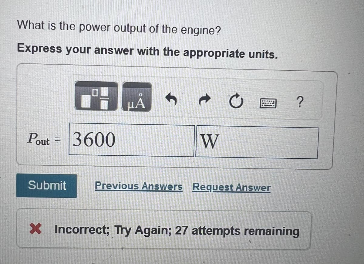 What is the power output of the engine?
Express your answer with the appropriate units.
Pout =
Submit
μÅ
3600
W
Previous Answers Request Answer
?
X Incorrect; Try Again; 27 attempts remaining