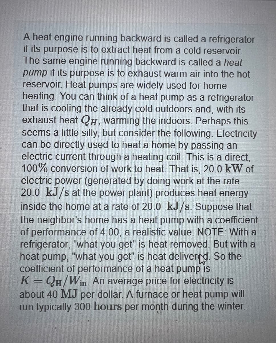 A heat engine running backward is called a refrigerator
if its purpose is to extract heat from a cold reservoir.
The same engine running backward is called a heat
pump if its purpose is to exhaust warm air into the hot
reservoir. Heat pumps are widely used for home
heating. You can think of a heat pump as a refrigerator
that is cooling the already cold outdoors and, with its
exhaust heat QH, warming the indoors. Perhaps this
seems a little silly, but consider the following. Electricity
can be directly used to heat a home by passing an
electric current through a heating coil. This is a direct,
100% conversion of work to heat. That is, 20.0 kW of
electric power (generated by doing work at the rate
20.0 kJ/s at the power plant) produces heat energy
inside the home at a rate of 20.0 kJ/s. Suppose that
the neighbor's home has a heat pump with a coefficient
of performance of 4.00, a realistic value. NOTE: With a
refrigerator, "what you get" is heat removed. But with a
heat pump, "what you get" is heat delivered. So the
coefficient of performance of a heat pump is
K=QH/Win. An average price for electricity is
about 40 MJ per dollar. A furnace or heat pump will
run typically 300 hours per month during the winter.