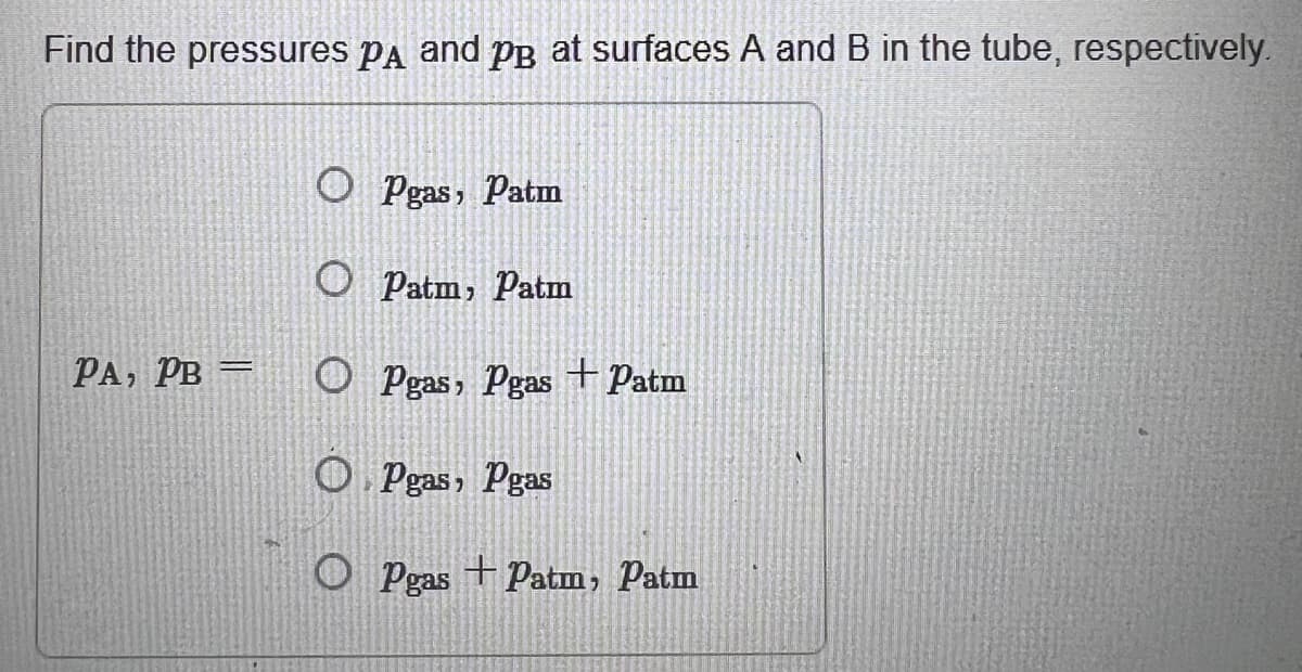 Find the pressures Pд and PB at surfaces A and B in the tube, respectively.
○ Pgas, Patm
O Patm, Patm
PA, PB =
O Pgas, Pgas +Patm
OPgas, Pgas
O Pgas +Patm, Patm