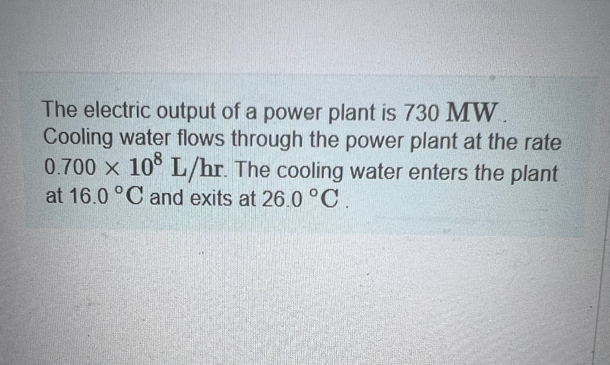 The electric output of a power plant is 730 MW.
Cooling water flows through the power plant at the rate
0.700 × 108 L/hr. The cooling water enters the plant
at 16.0 °C and exits at 26.0°C.