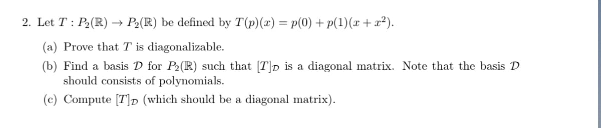 2. Let T : P₂(R) → P₂(R) be defined by T(p)(x) = p(0) + p(1)(x + x²).
(a) Prove that T is diagonalizable.
(b) Find a basis D for P₂ (R) such that [T]p is a diagonal matrix. Note that the basis D
should consists of polynomials.
(c) Compute [T]D (which should be a diagonal matrix).