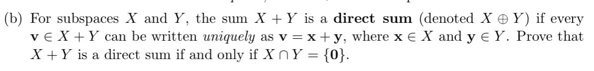 (b) For subspaces X and Y, the sum X + Y is a direct sum (denoted XY) if every
ve X + Y can be written uniquely as v = x + y, where x € X and y € Y. Prove that
X + Y is a direct sum if and only if X ^ Y = {0}.
