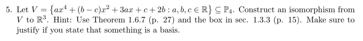 5. Let V = {ax + (b − c)x² + 3ax +c+2b : a, b, c € R} C P4. Construct an isomorphism from
V to R³. Hint: Use Theorem 1.6.7 (p. 27) and the box in sec. 1.3.3 (p. 15). Make sure to
justify if you state that something is a basis.