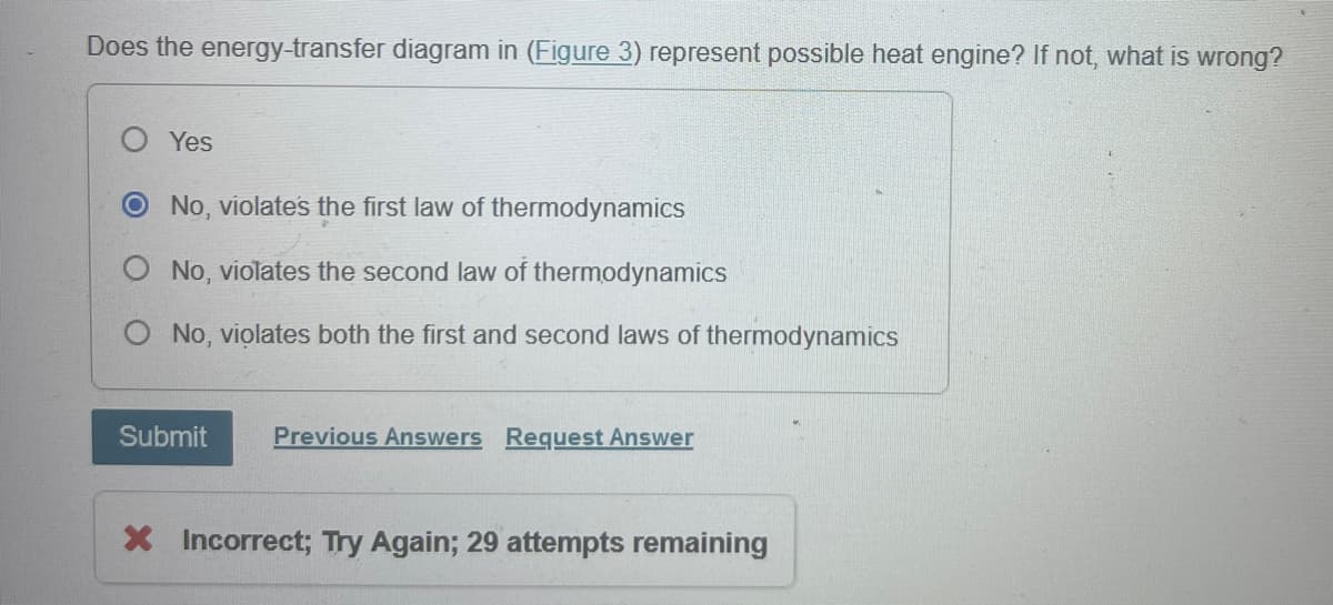 Does the energy-transfer diagram in (Figure 3) represent possible heat engine? If not, what is wrong?
Yes
O No, violate's the first law of thermodynamics
No, violates the second law of thermodynamics
O No, violates both the first and second laws of thermodynamics
Submit
Previous Answers Request Answer
× Incorrect; Try Again; 29 attempts remaining