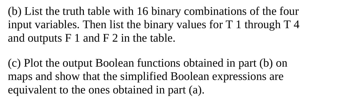 (b) List the truth table with 16 binary combinations of the four
input variables. Then list the binary values for T 1 through T 4
and outputs F 1 and F 2 in the table.
(c) Plot the output Boolean functions obtained in part (b) on
maps and show that the simplified Boolean expressions are
equivalent to the ones obtained in part (a).
