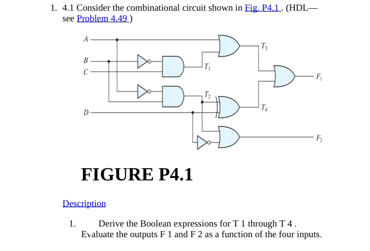 1. 4.1 Consider the combinational circuit shown in Fig. P4.1 . (HDL—
see Problem 4.49)
A
B
C
T3
T₁
T₂
D
F₁
FIGURE P4.1
Description
1. Derive the Boolean expressions for T 1 through T 4 .
Evaluate the outputs F 1 and F 2 as a function of the four inputs.