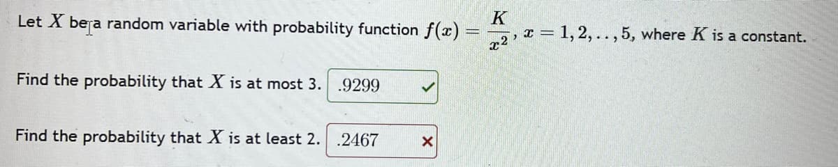 Let X bera random variable with probability function f(x)
Find the probability that X is at most 3. .9299
Find the probability that X is at least 2. .2467
X
K
x2
x = 1,2,..,5, where K is a constant.
2