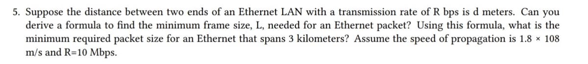 5. Suppose the distance between two ends of an Ethernet LAN with a transmission rate of R bps is d meters. Can you
derive a formula to find the minimum frame size, L, needed for an Ethernet packet? Using this formula, what is the
minimum required packet size for an Ethernet that spans 3 kilometers? Assume the speed of propagation is 1.8 × 108
m/s and R=10 Mbps.
