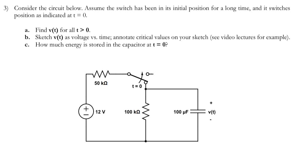3) Consider the circuit below. Assume the switch has been in its initial position for a long time, and it switches
position as indicated at t = 0.
a. Find v(t) for all t > 0.
b. Sketch v(t) as voltage vs. time; annotate critical values on your sketch (see video lectures for example).
C. How much energy is stored in the capacitor at t = 0?
+
ww
50 ΚΩ
12 V
t = 0
100 ΚΩ
M
100 μF
+
v(t)