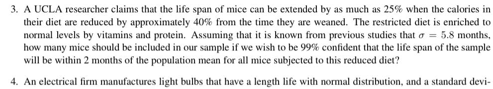 3. A UCLA researcher claims that the life span of mice can be extended by as much as 25% when the calories in
their diet are reduced by approximately 40% from the time they are weaned. The restricted diet is enriched to
normal levels by vitamins and protein. Assuming that it is known from previous studies that σ = 5.8 months,
how many mice should be included in our sample if we wish to be 99% confident that the life span of the sample
will be within 2 months of the population mean for all mice subjected to this reduced diet?
4. An electrical firm manufactures light bulbs that have a length life with normal distribution, and a standard devi-