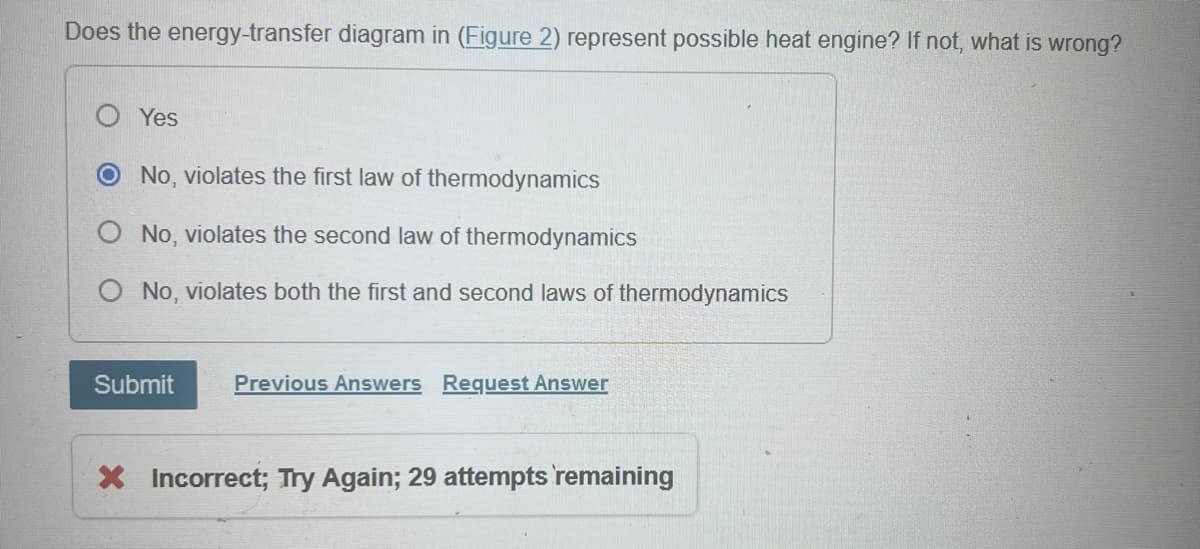Does the energy-transfer diagram in (Figure 2) represent possible heat engine? If not, what is wrong?
Yes
O No, violates the first law of thermodynamics
O No, violates the second law of thermodynamics
No, violates both the first and second laws of thermodynamics
Submit
Previous Answers Request Answer
× Incorrect; Try Again; 29 attempts remaining