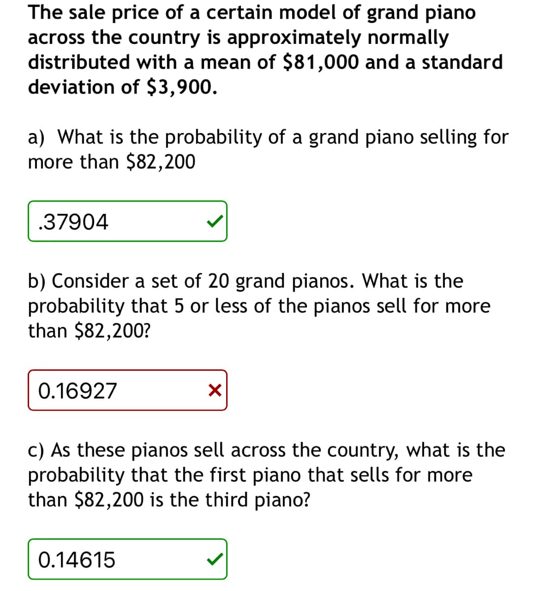 The sale price of a certain model of grand piano
across the country is approximately normally
distributed with a mean of $81,000 and a standard
deviation of $3,900.
a) What is the probability of a grand piano selling for
more than $82,200
.37904
b) Consider a set of 20 grand pianos. What is the
probability that 5 or less of the pianos sell for more
than $82,200?
0.16927
✓
c) As these pianos sell across the country, what is the
probability that the first piano that sells for more
than $82,200 is the third piano?
0.14615