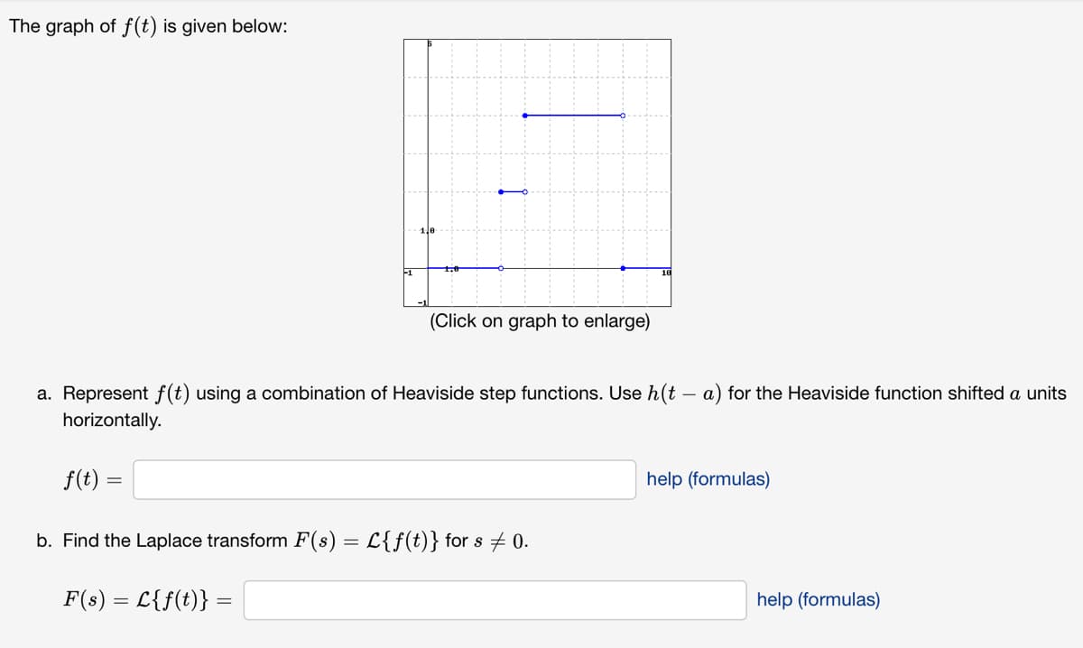 The graph of f(t) is given below:
F1
(Click on graph to enlarge)
a. Represent f(t) using a combination of Heaviside step functions. Use h(t a) for the Heaviside function shifted a units
horizontally.
f(t) =
b. Find the Laplace transform F(s) = L{f(t)} for s ‡ 0.
F(s) = L{f(t)} =
help (formulas)
help (formulas)