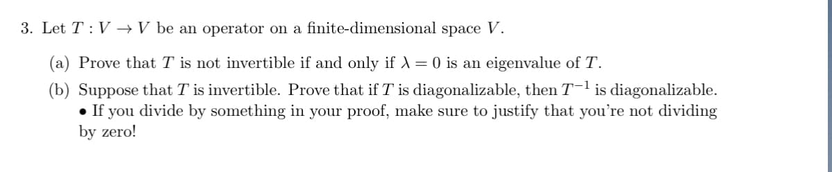 3. Let TV → V be an operator on a finite-dimensional space V.
(a) Prove that T is not invertible if and only if X = 0 is an eigenvalue of T.
(b) Suppose that T is invertible. Prove that if T is diagonalizable, then T−¹ is diagonalizable.
● If you divide by something in your proof, make sure to justify that you're not dividing
by zero!
