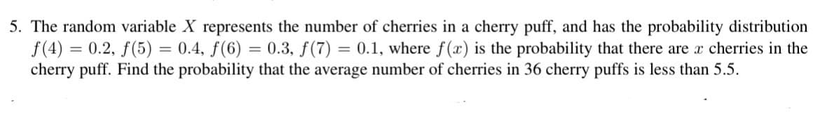 5. The random variable X represents the number of cherries in a cherry puff, and has the probability distribution
f(4) = 0.2, f(5) = 0.4, ƒ(6) = 0.3, ƒ (7) = 0.1, where f(x) is the probability that there are x cherries in the
cherry puff. Find the probability that the average number of cherries in 36 cherry puffs is less than 5.5.
