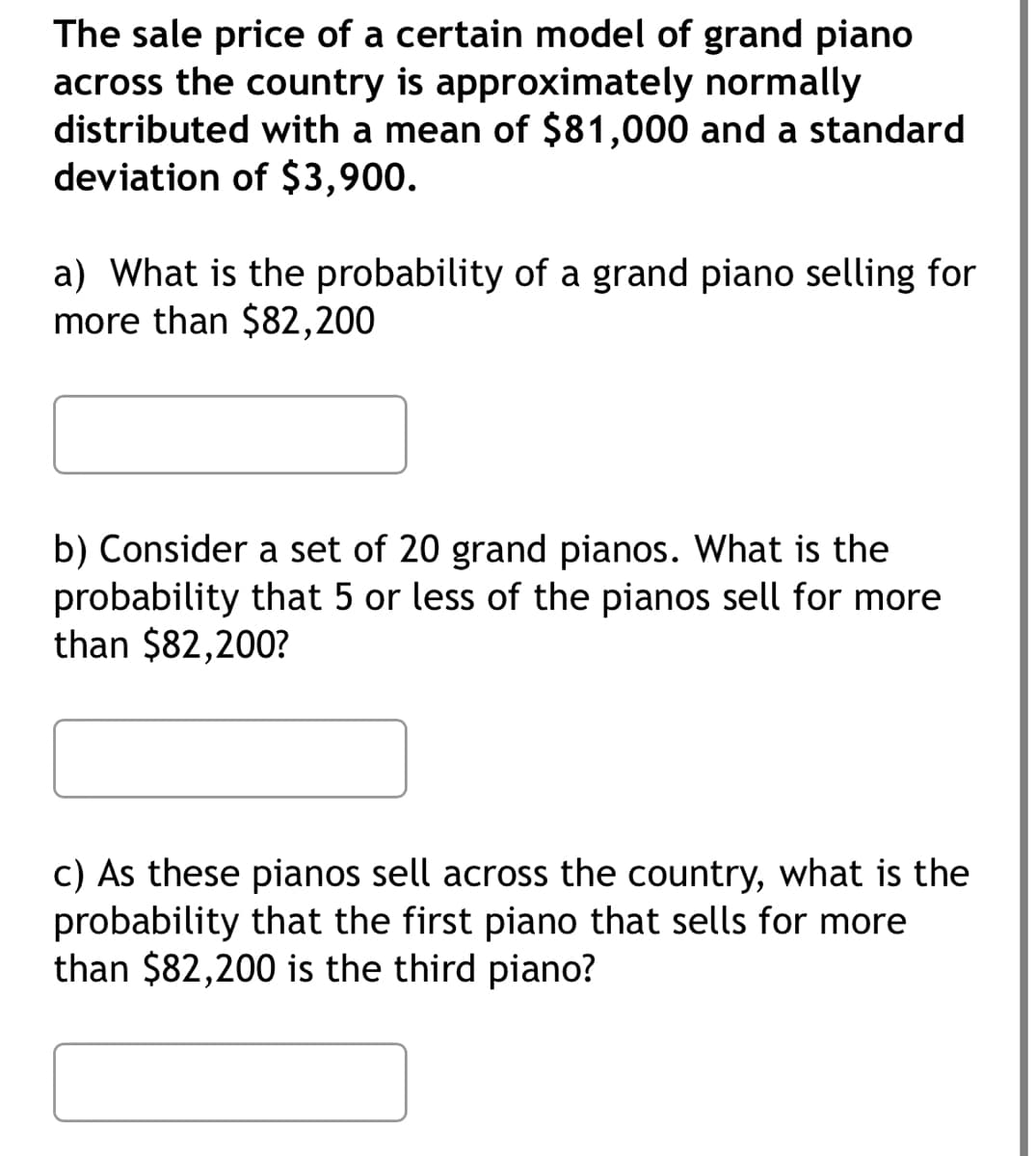 The sale price of a certain model of grand piano
across the country is approximately normally
distributed with a mean of $81,000 and a standard
deviation of $3,900.
a) What is the probability of a grand piano selling for
more than $82,200
b) Consider a set of 20 grand pianos. What is the
probability that 5 or less of the pianos sell for more
than $82,200?
c) As these pianos sell across the country, what is the
probability that the first piano that sells for more
than $82,200 is the third piano?