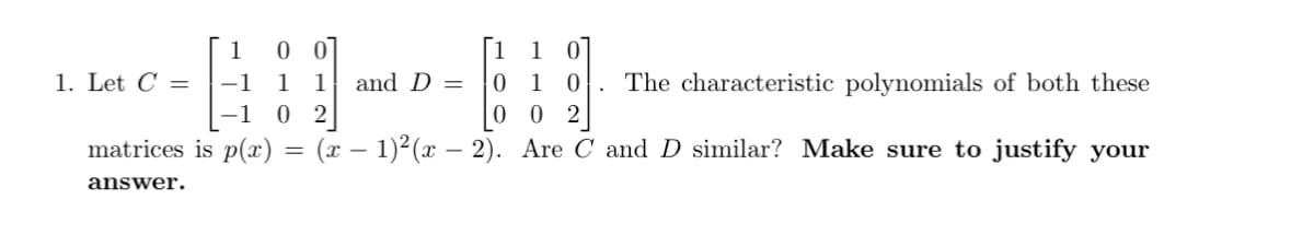 1. Let C =
1 0 0
1 1
-1
[-102
matrices is p(x)
answer.
=
and D =
0
1 0
1
0
The characteristic polynomials of both these
02
(x − 1)²(x − 2). Are C and D similar? Make sure to justify your