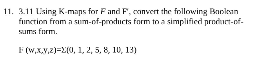 11. 3.11 Using K-maps for F and F', convert the following Boolean
function from a sum-of-products form to a simplified product-of-
sums form.
F (w,x,y,z)=Σ(0, 1, 2, 5, 8, 10, 13)