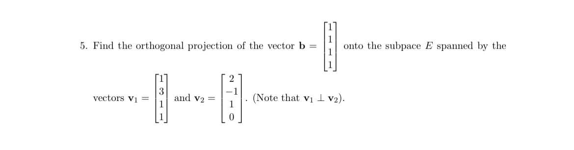 5. Find the orthogonal projection of the vector b =
vectors V₁ =
-1-
and v2 =
onto the subpace E spanned by the
(Note that v₁ V₂).