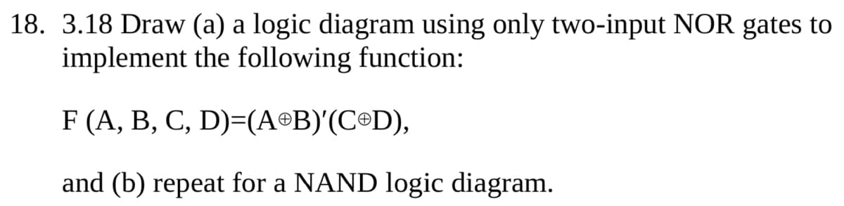 18. 3.18 Draw (a) a logic diagram using only two-input NOR gates to
implement the following function:
F (A, B, C, D)=(AⓇB)'(COD),
and (b) repeat for a NAND logic diagram.