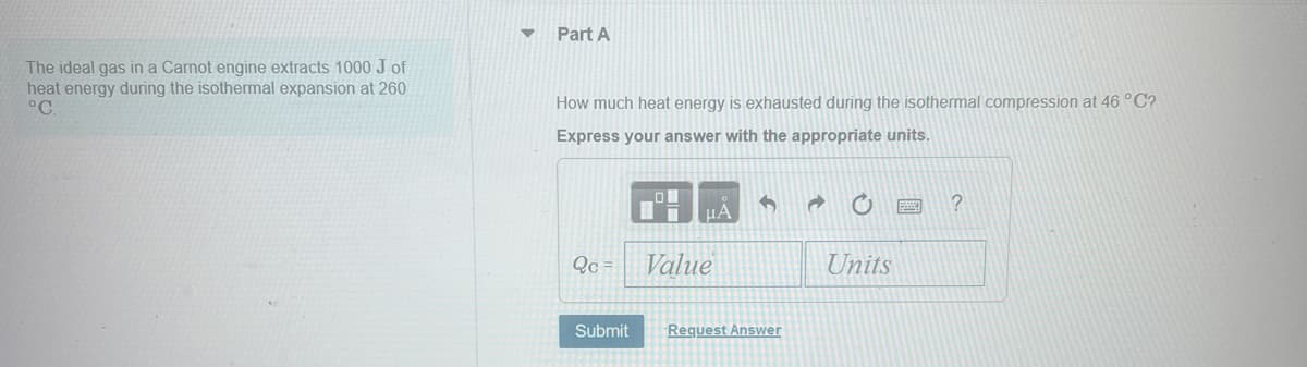 The ideal gas in a Carnot engine extracts 1000 J of
heat energy during the isothermal expansion at 260
°C.
Part A
How much heat energy is exhausted during the isothermal compression at 46 °C?
Express your answer with the appropriate units.
ΜΑ
?
Qc=
Value
Units
Submit
Request Answer