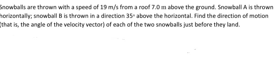 Snowballs are thrown with a speed of 19 m/s from a roof 7.0 m above the ground. Snowball A is thrown
horizontally; snowball B is thrown in a direction 35° above the horizontal. Find the direction of motion
(that is, the angle of the velocity vector) of each of the two snowballs just before they land.