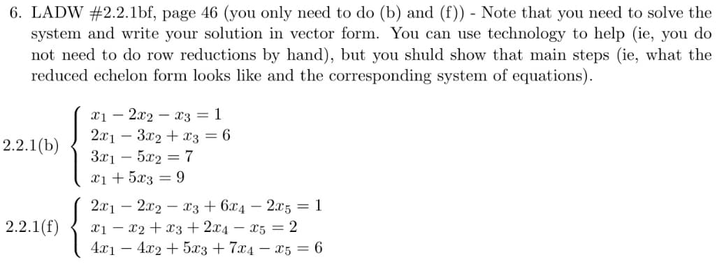 6. LADW #2.2.1bf, page 46 (you only need to do (b) and (f)) - Note that you need to solve the
system and write your solution in vector form. You can use technology to help (ie, you do
not need to do row reductions by hand), but you shuld show that main steps (ie, what the
reduced echelon form looks like and the corresponding system of equations).
2.2.1(b)
2.2.1(f)
x12x2x3 = 1
2x13x2 + x3 = 6
3x1 5x2 = 7
x1 + 5x3 = 9
2x1 2x2x3 + 6x4 - 2x5 = 1
x1x2 + x3 + 2x4 x5 = 2
4x1 - 4x2 + 5x3 +7x4 x5 = 6