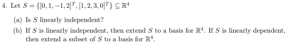 4. Let S = {[0, 1, −1, 2]T, [1, 2, 3, 0]T} ≤ Rª
(a) Is S linearly independent?
(b) If S is linearly independent, then extend S to a basis for R4. If S is linearly dependent,
then extend a subset of S to a basis for R4.