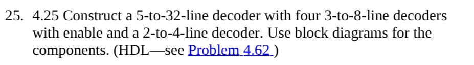 25. 4.25 Construct a 5-to-32-line decoder with four 3-to-8-line decoders
with enable and a 2-to-4-line decoder. Use block diagrams for the
components. (HDL—see Problem 4.62_)