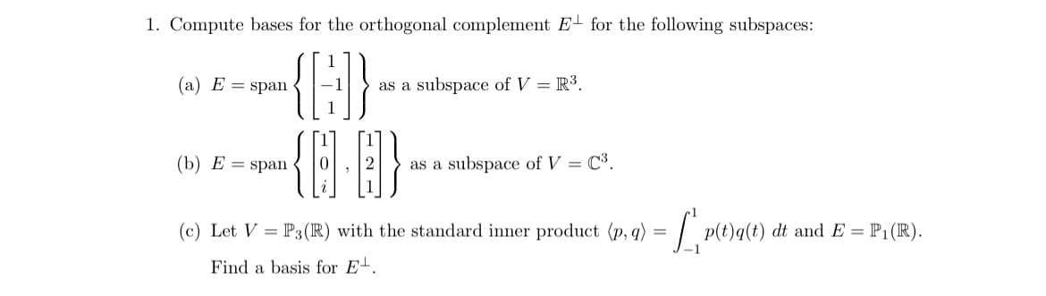 1. Compute bases for the orthogonal complement E for the following subspaces:
{G}
{}]}
(c) Let V = P3(R) with the standard inner product (p, q) = [1,p(t)
Find a basis for E.
(a) E = span
(b) E = span
as a subspace of V = R³.
as a subspace of V = C³.
p(t)q(t) dt and E = P₁ (R).
