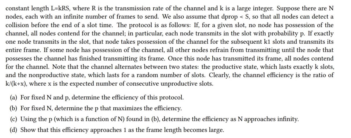 constant length L=kRS, where R is the transmission rate of the channel and k is a large integer. Suppose there are N
nodes, each with an infinite number of frames to send. We also assume that dprop < S, so that all nodes can detect a
collision before the end of a slot time. The protocol is as follows: If, for a given slot, no node has possession of the
channel, all nodes contend for the channel; in particular, each node transmits in the slot with probability p. If exactly
one node transmits in the slot, that node takes possession of the channel for the subsequent k1 slots and transmits its
entire frame. If some node has possession of the channel, all other nodes refrain from transmitting until the node that
possesses the channel has finished transmitting its frame. Once this node has transmitted its frame, all nodes contend
for the channel. Note that the channel alternates between two states: the productive state, which lasts exactly k slots,
and the nonproductive state, which lasts for a random number of slots. Clearly, the channel efficiency is the ratio of
k/(k+x), where x is the expected number of consecutive unproductive slots.
(a) For fixed N and p, determine the efficiency of this protocol.
(b) For fixed N, determine the p that maximizes the efficiency.
(c) Using the p (which is a function of N) found in (b), determine the efficiency as N approaches infinity.
(d) Show that this efficiency approaches 1 as the frame length becomes large.