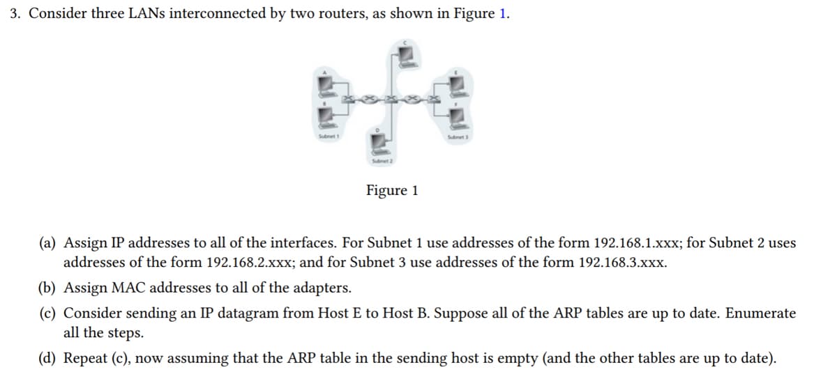 3. Consider three LANs interconnected by two routers, as shown in Figure 1.
Subnet 1
Subnet 2
Figure 1
Subnet 3
(a) Assign IP addresses to all of the interfaces. For Subnet 1 use addresses of the form 192.168.1.xxx; for Subnet 2 uses
addresses of the form 192.168.2.xxx; and for Subnet 3 use addresses of the form 192.168.3.xxx.
(b) Assign MAC addresses to all of the adapters.
(c) Consider sending an IP datagram from Host E to Host B. Suppose all of the ARP tables are up to date. Enumerate
all the steps.
(d) Repeat (c), now assuming that the ARP table in the sending host is empty (and the other tables are up to date).