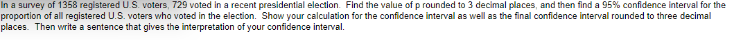 In a survey of 1358 registered U.S. voters, 729 voted in a recent presidential election. Find the value of p rounded to 3 decimal places, and then find a 95% confidence interval for the
proportion of all registered U.S. voters who voted in the election. Show your calculation for the confidence interval as well as the final confidence interval rounded to three decimal
places. Then write a sentence that gives the interpretation of your confidence interval.