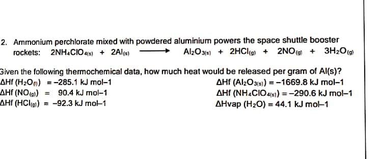 2. Ammonium perchlorate mixed with powdered aluminium powers the space shuttle booster
rockets: 2NH.CIO 4(e) + 2Ala)
Al2O31n) + 2HCle + 2NO( + 3H2O
Given the following thermochemical data, how much heat would be released per gram of Al(s)?
AHf (H2Om) = -285.1 kJ mol-1
AHf (NO) 90.4 kJ mol-1
AHf (HCl)) = -92.3 kJ mo-1
AHf (Al2Oxe) = -1669.8 kJ mol-1
AHf (NH.CIO 4s) =-290.6 kJ mo-1
AHvap (H2O) = 44.1 kJ mol-1
