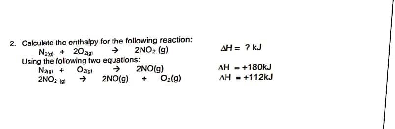 2. Calculate the enthalpy for the following reaction:
→ 2NO2 (g)
AH = ? kJ
Nag) + 20zg)
Using the following two equations:
Nzig) +
2NO2 (e
AH = +180kJ
2NO(g)
O2(9)
Ozg)
2NO(g)
AH = +112kJ
