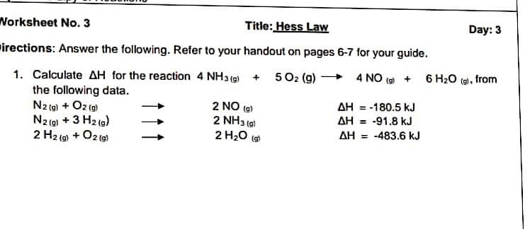 Worksheet No. 3
Title: Hess Law
Day: 3
irections: Answer the following. Refer to your handout on pages 6-7 for your guide.
1. Calculate AH for the reaction 4 NH3 ( + 502 (g) +
the following data.
N2 (0) + O2 (0)
N2 (0) + 3 H2 (g)
2 H2 (9) + O2 (g)
4 NO (9 + 6 H20 (ai, from
2 NO (9)
2 NH3 (e)
AH = -180.5 kJ
AH = -91.8 kJ
2 H20 (a)
AH = -483.6 kJ
