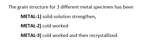 The grain structure for 3 different metal specimen has been
METAL-1) solid-solution strengthen,
METAL-2) cold worked
METAL-3) cold worked and then recrystallized.
