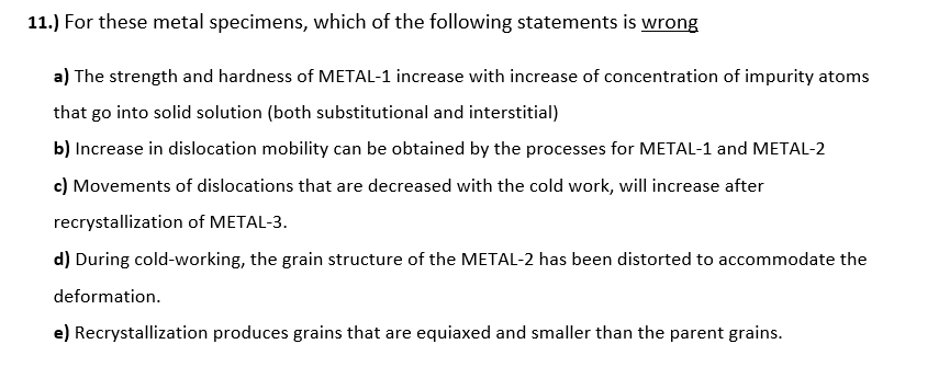 11.) For these metal specimens, which of the following statements is wrong
a) The strength and hardness of METAL-1 increase with increase of concentration of impurity atoms
that go into solid solution (both substitutional and interstitial)
b) Increase in dislocation mobility can be obtained by the processes for METAL-1 and METAL-2
c) Movements of dislocations that are decreased with the cold work, will increase after
recrystallization of METAL-3.
d) During cold-working, the grain structure of the METAL-2 has been distorted to accommodate the
deformation.
e) Recrystallization produces grains that are equiaxed and smaller than the parent grains.
