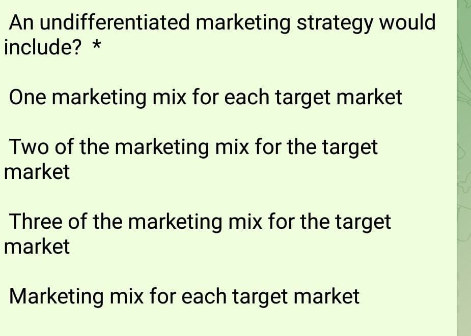 An undifferentiated marketing strategy would
include? *
One marketing mix for each target market
Two of the marketing mix for the target
market
Three of the marketing mix for the target
market
Marketing mix for each target market
