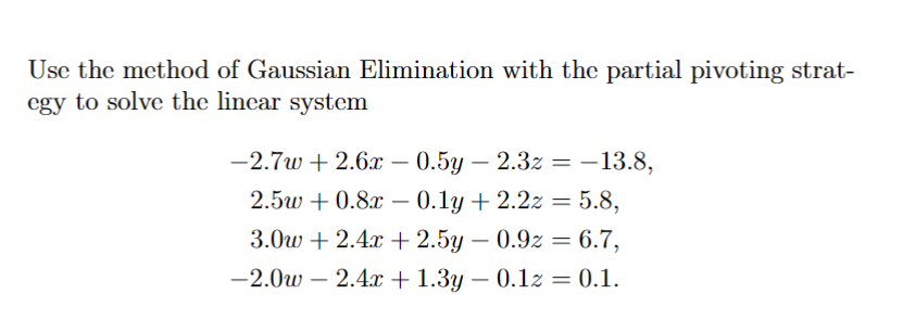 Use the method of Gaussian Elimination with the partial pivoting strat-
egy to solve the linear system
-2.7w+2.6x0.5y-2.3z = -13.8,
2.5w+0.8x 0.1y + 2.2z = 5.8,
-
3.0w+2.4x+2.5y0.9z = 6.7,
-
-2.0w2.4x+1.3y = 0.1z = 0.1.
