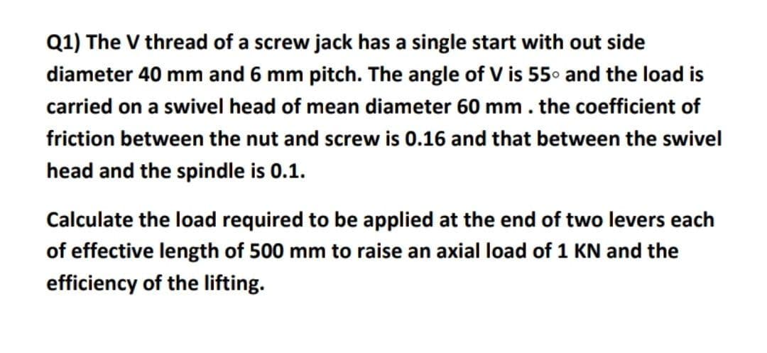 Q1) The V thread of a screw jack has a single start with out side
diameter 40 mm and 6 mm pitch. The angle of V is 55° and the load is
carried on a swivel head of mean diameter 60 mm . the coefficient of
friction between the nut and screw is 0.16 and that between the swivel
head and the spindle is 0.1.
Calculate the load required to be applied at the end of two levers each
of effective length of 500 mm to raise an axial load of 1 KN and the
efficiency of the lifting.
