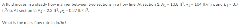 A fluid moves in a steady flow manner between two sections in a flow line. At section 1: A₁ = 10.8 ft², v₁ = 104 ft/min, and v₁ = 3.7
ft³/lb. At section 2: A₂ = 2.3 ft², p₂ = 0.27 lb/ft³.
What is the mass flow rate in lb/hr?