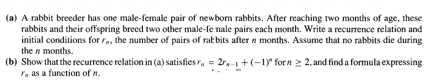 (a) A rabbit breeder has one male-female pair of newborn rabbits. After reaching two months of age, these
rabbits and their offspring breed two other male-fe nale pairs each month. Write a recurrence relation and
initial conditions for rn, the number of pairs of rabbits after n months. Assume that no rabbits die during
the n months.
(b) Show that the recurrence relation in (a) satisfies r = 2rn-1 + (-1)" for n ≥ 2, and find a formula expressing
In as a function of n.
