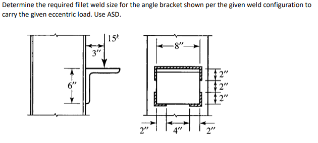 Determine the required fillet weld size for the angle bracket shown per the given weld configuration to
carry the given eccentric load. Use ASD.
15k
-8"-
2"
2"
2"
F
3"
2"
ना
2"