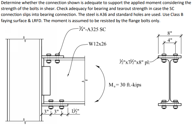 Determine whether the connection shown is adequate to support the applied moment considering the
strength of the bolts in shear. Check adequacy for bearing and tearout strength in case the SC
connection slips into bearing connection. The steel is A36 and standard holes are used. Use Class B
faying surface & LRFD. The moment is assumed to be resisted by the flange bolts only.
-3/4"-A325 SC
8"
4"
-W12x26
½"x7/2"x8" pl-
do
3"3"
D
1½/2"
M₁ = 30 ft.-kips
