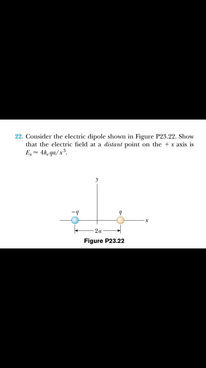 22. Consider the electric dipole shown in Figure P23.22. Show
that the electric field at a distant point on the + x axis is
E, = 4k, qa/ x³.
-9
2a
Figure P23.22
