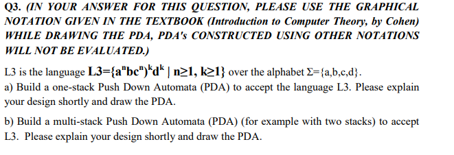 Q3. (IN YOUR ANSWER FOR THIS QUESTION, PLEASE USE THE GRAPHICAL
NOTATION GIVEN IN THE TEXTBOOK (Introduction to Computer Theory, by Cohen)
WHILE DRAWING THE PDA, PDA's CONSTRUCTED USING OTHER NOTATIONS
WILL NOT BE EVALUATED.)
L3 is the language L3={a"bc")*d* | n>1, k21} over the alphabet E={a,b,c,d}.
a) Build a one-stack Push Down Automata (PDA) to accept the language L3. Please explain
your design shortly and draw the PDA.
b) Build a multi-stack Push Down Automata (PDA) (for example with two stacks) to accept
L3. Please explain your design shortly and draw the PDA.

